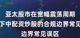 亚太股市在宽幅震荡周期背景下中配资炒股的合规边界常见误区