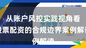 从账户风控实践视角看股票配资的合规边界案例解读