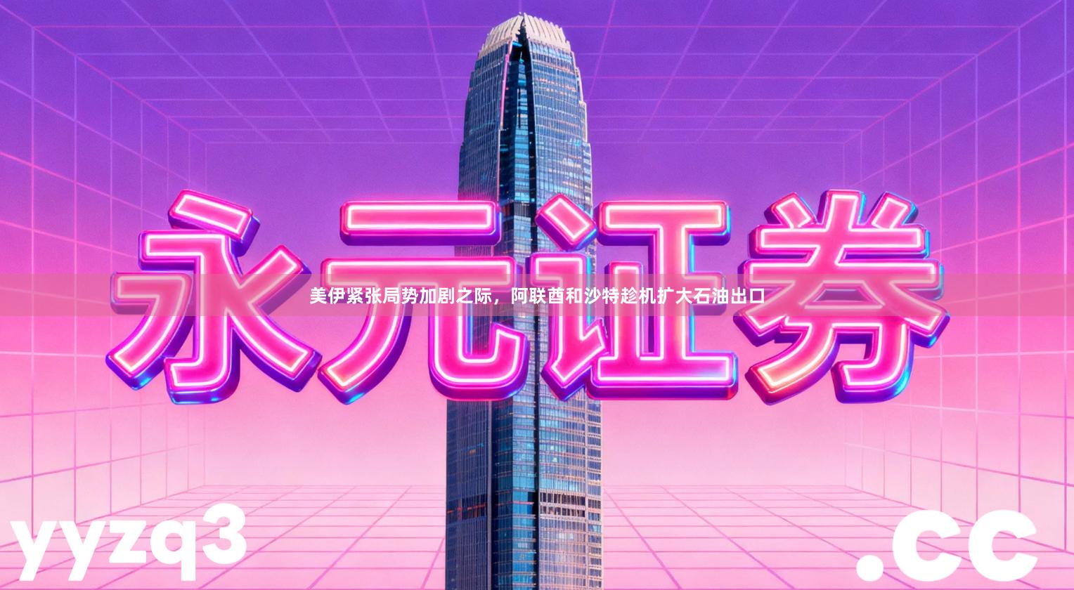 美伊紧张局势加剧之际，阿联酋和沙特趁机扩大石油出口